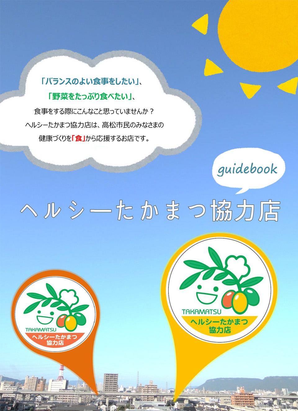 おいしく、健康的な食生活をサポートしてくれるヘルシーたかまつ協力店 ガイドBOOK／ヘルシーたかまつ協力店は、そんなみなさんの健康づくりのお役に立てるよう、 メニューの工夫や健康に関する情報の提供をしているお店です／高松市内には、250店舗のヘルシーたかまつ協力店があるよ※社員限定の社員食堂は除く